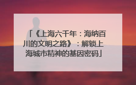 《上海六千年：海纳百川的文明之路》：解锁上海城市精神的基因密码