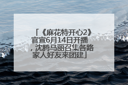 《麻花特开心2》官宣6月14日开播，沈腾马丽召集各路家人好友来团建