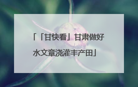 「甘快看」甘肃做好水文章浇灌丰产田