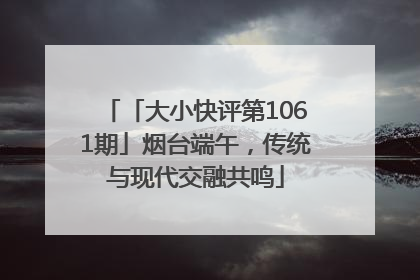 「大小快评第1061期」烟台端午，传统与现代交融共鸣