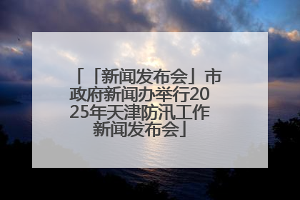 「新闻发布会」市政府新闻办举行2025年天津防汛工作新闻发布会