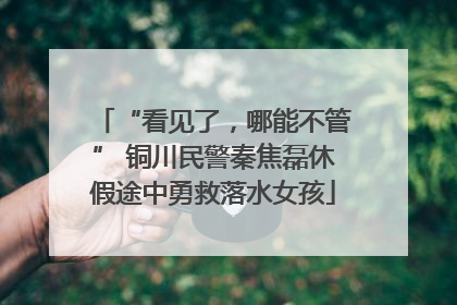 “看见了，哪能不管” 铜川民警秦焦磊休假途中勇救落水女孩