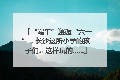 “端午”邂逅“六一”，长沙这所小学的孩子们是这样玩的……
