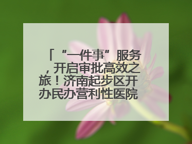 “一件事”服务，开启审批高效之旅！济南起步区开办民办营利性医院新突破