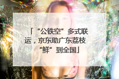 “公铁空”多式联运，京东助广东荔枝“鲜”到全国