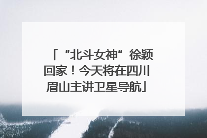 “北斗女神”徐颖回家！今天将在四川眉山主讲卫星导航