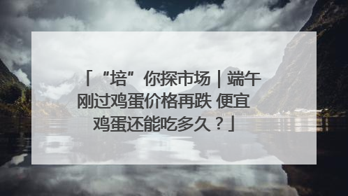 “培”你探市场｜端午刚过鸡蛋价格再跌 便宜鸡蛋还能吃多久？