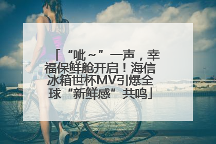 “呲～”一声，幸福保鲜舱开启！海信冰箱世杯MV引爆全球“新鲜感”共鸣