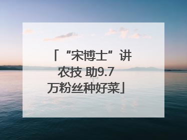 “宋博士”讲农技 助9.7万粉丝种好菜