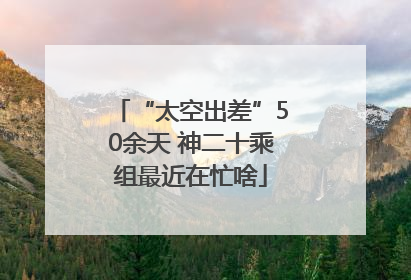 “太空出差”50余天 神二十乘组最近在忙啥