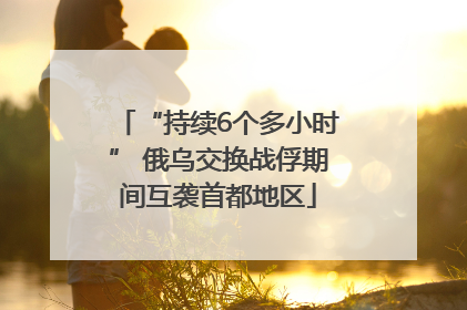 “持续6个多小时” 俄乌交换战俘期间互袭首都地区