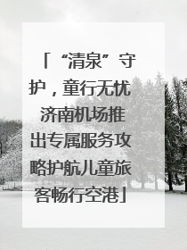 “清泉”守护，童行无忧 济南机场推出专属服务攻略护航儿童旅客畅行空港