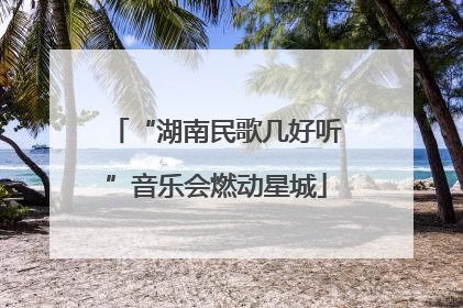 “湖南民歌几好听”音乐会燃动星城