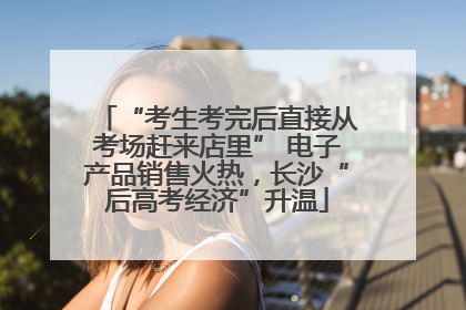 “考生考完后直接从考场赶来店里” 电子产品销售火热，长沙“后高考经济”升温