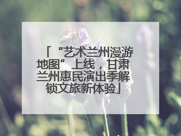 “艺术兰州漫游地图”上线，甘肃兰州惠民演出季解锁文旅新体验