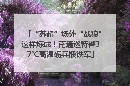 “苏超”场外“战狼”这样炼成！南通巡特警37℃高温砺兵锻铁军