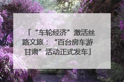 “车轮经济”激活丝路文旅：“百台房车游甘肃”活动正式发车