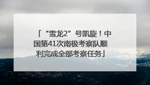 “雪龙2”号凯旋！中国第41次南极考察队顺利完成全部考察任务