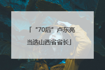 “70后”卢东亮当选山西省省长