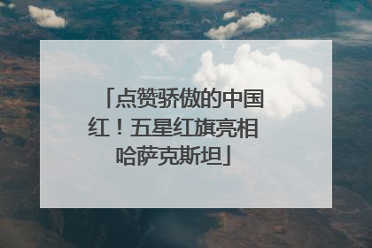 点赞骄傲的中国红！五星红旗亮相哈萨克斯坦