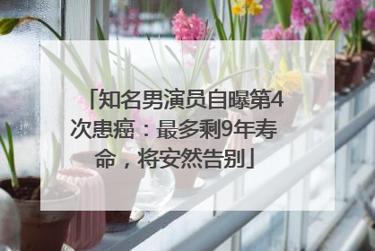 知名男演员自曝第4次患癌：最多剩9年寿命，将安然告别