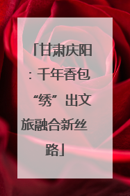 甘肃庆阳：千年香包“绣”出文旅融合新丝路