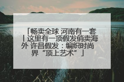 畅卖全球 河南有一套丨这里有一顶假发俏卖海外 许昌假发：编织时尚界“顶上艺术”