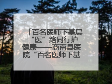 百名医师下基层 “医”路同行护健康——商南县医院“百名医师下基层”工作纪实