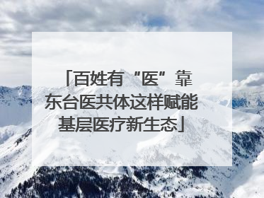 百姓有“医”靠 东台医共体这样赋能基层医疗新生态
