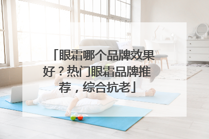 眼霜哪个品牌效果好？热门眼霜品牌推荐，综合抗老
