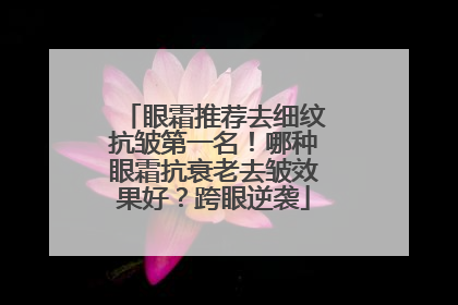 眼霜推荐去细纹抗皱第一名！哪种眼霜抗衰老去皱效果好？跨眼逆袭