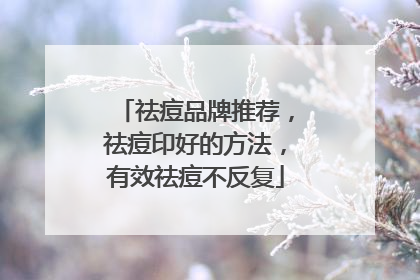 祛痘品牌推荐，祛痘印好的方法，有效祛痘不反复