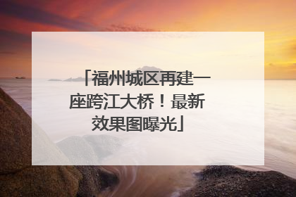 福州城区再建一座跨江大桥！最新效果图曝光