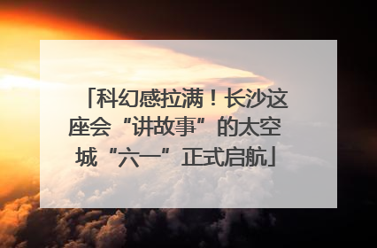 科幻感拉满！长沙这座会“讲故事”的太空城“六一”正式启航