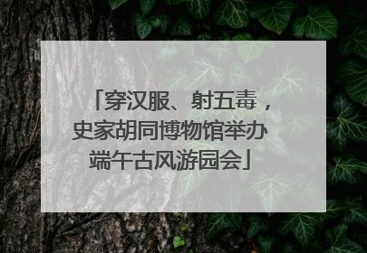 穿汉服、射五毒，史家胡同博物馆举办端午古风游园会