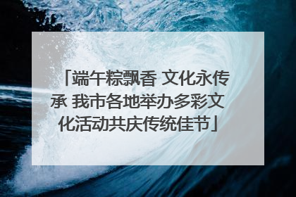 端午粽飘香 文化永传承 我市各地举办多彩文化活动共庆传统佳节