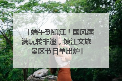 端午到镇江！国风满满玩转非遗，镇江文旅景区节目单出炉
