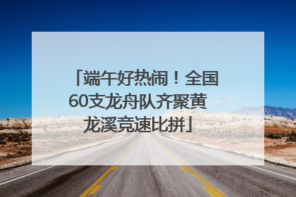 端午好热闹！全国60支龙舟队齐聚黄龙溪竞速比拼