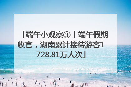 端午小观察③丨端午假期收官，湖南累计接待游客1728.81万人次
