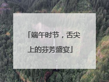 端午时节，舌尖上的芬芳盛宴