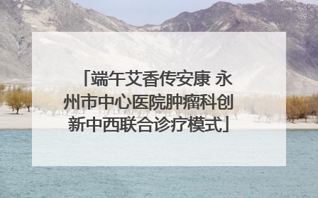 端午艾香传安康 永州市中心医院肿瘤科创新中西联合诊疗模式