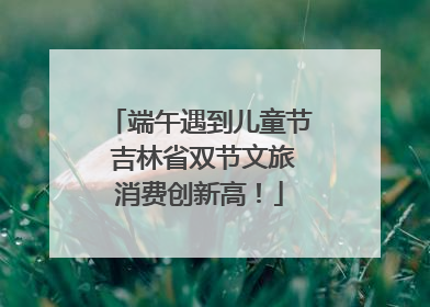 端午遇到儿童节 吉林省双节文旅消费创新高！