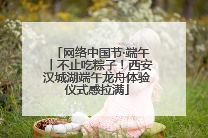 网络中国节·端午丨不止吃粽子！西安汉城湖端午龙舟体验仪式感拉满