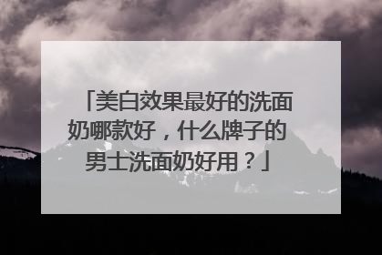美白效果最好的洗面奶哪款好，什么牌子的男士洗面奶好用？