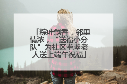 粽叶飘香，邻里情浓，“送福小分队”为社区耄耋老人送上端午祝福