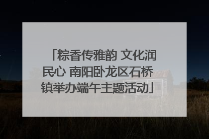 粽香传雅韵 文化润民心 南阳卧龙区石桥镇举办端午主题活动