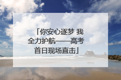 你安心逐梦 我全力护航——高考首日现场直击