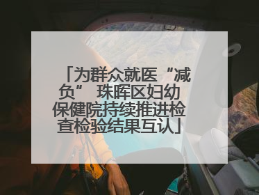 为群众就医“减负” 珠晖区妇幼保健院持续推进检查检验结果互认