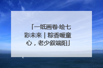 一纸画卷·绘七彩未来｜粽香暖童心，老少叙端阳