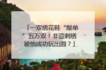 一双绣花鞋“爆单”五万双！非遗刺绣被他成功玩出圈？